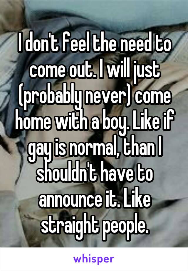 I don't feel the need to come out. I will just (probably never) come home with a boy. Like if gay is normal, than I shouldn't have to announce it. Like straight people.