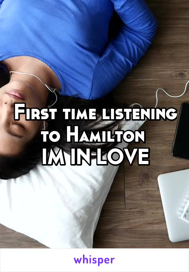 First time listening to Hamilton 
IM IN LOVE