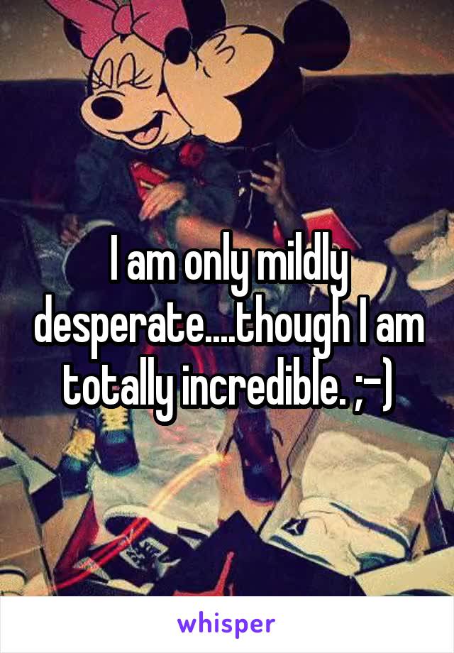 I am only mildly desperate....though I am totally incredible. ;-)