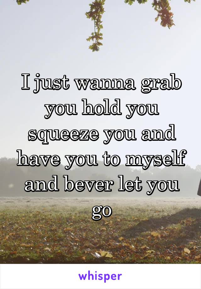 I just wanna grab you hold you squeeze you and have you to myself and bever let you go