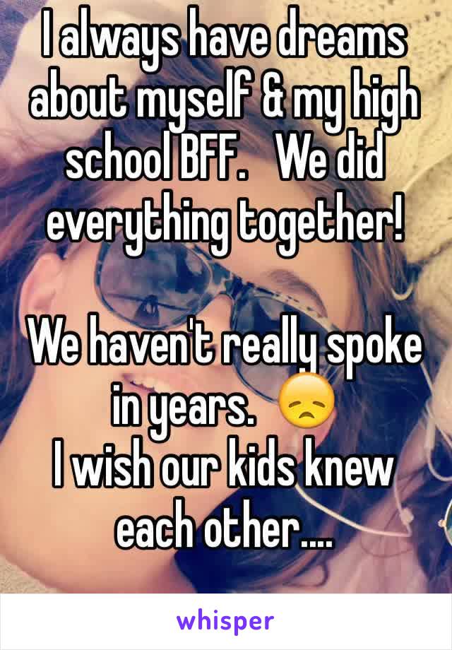I always have dreams about myself & my high school BFF.   We did everything together! 

We haven't really spoke in years.  😞
I wish our kids knew each other.... 