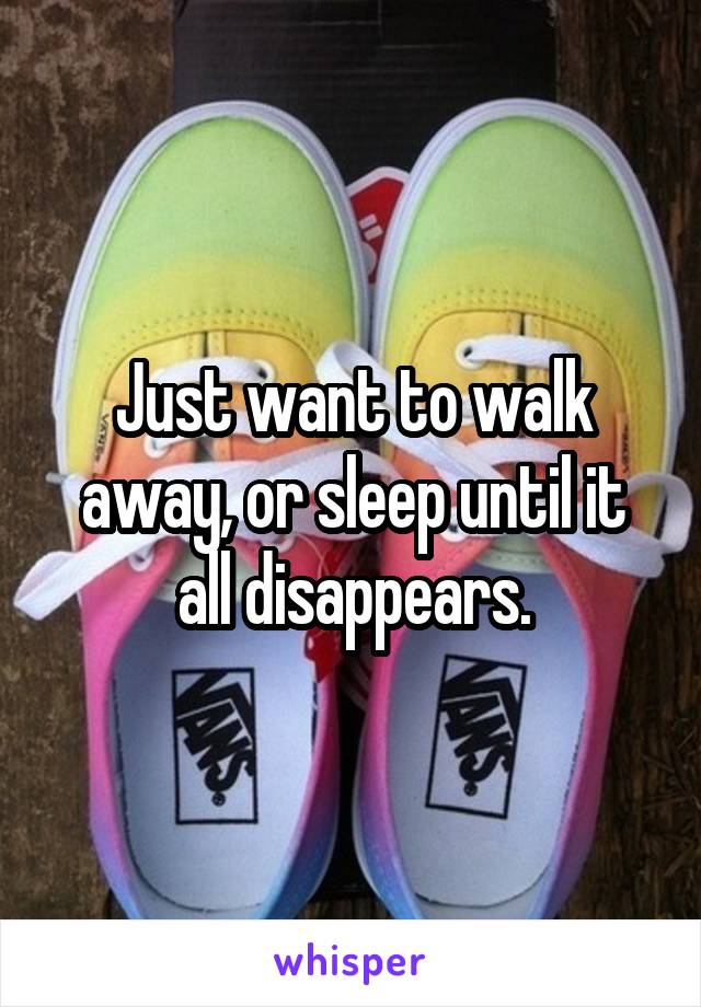 Just want to walk away, or sleep until it all disappears.