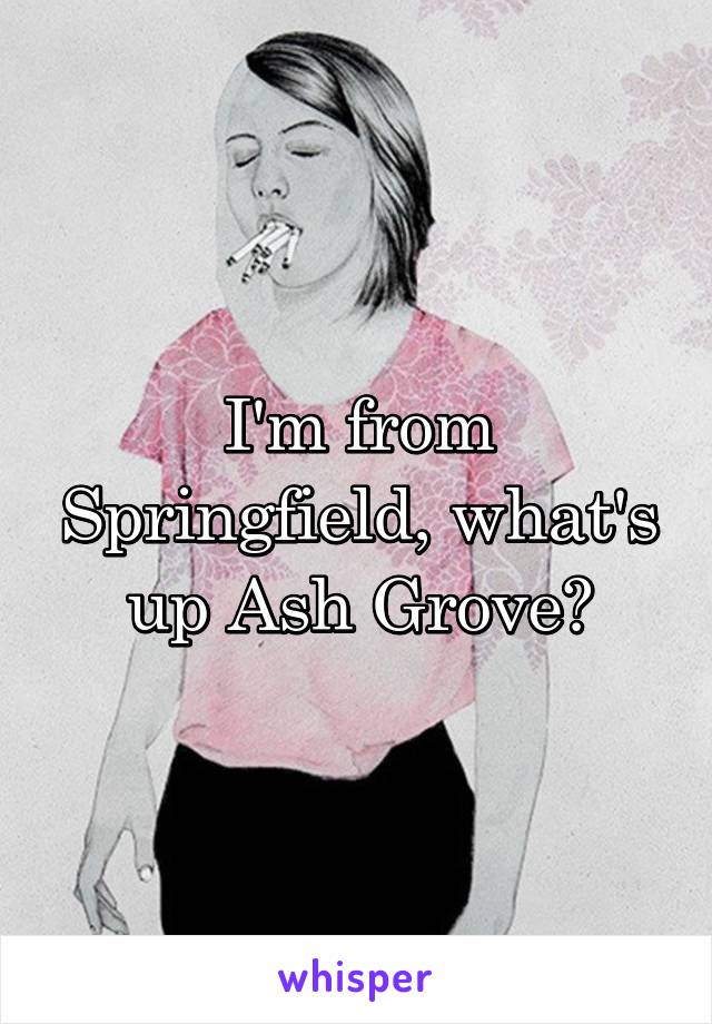 I'm from Springfield, what's up Ash Grove?
