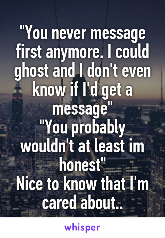 "You never message first anymore. I could ghost and I don't even know if I'd get a message"
"You probably wouldn't at least im honest"
Nice to know that I'm cared about..