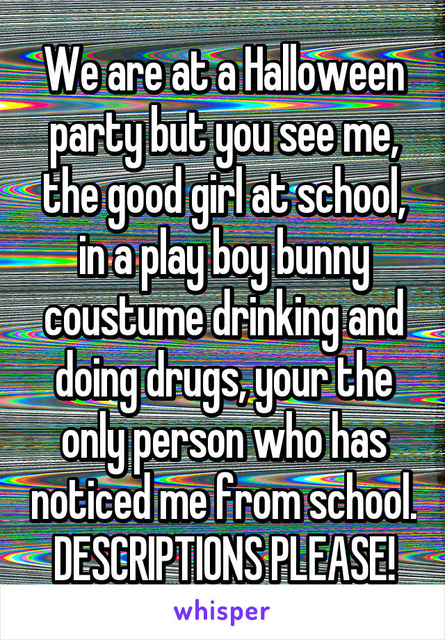 We are at a Halloween party but you see me, the good girl at school, in a play boy bunny coustume drinking and doing drugs, your the only person who has noticed me from school.
DESCRIPTIONS PLEASE!