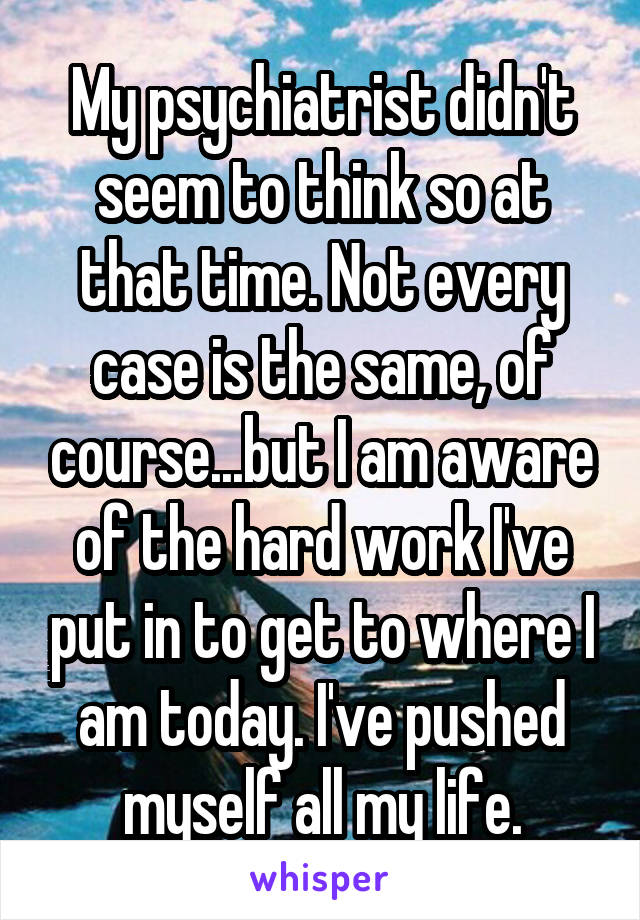 My psychiatrist didn't seem to think so at that time. Not every case is the same, of course...but I am aware of the hard work I've put in to get to where I am today. I've pushed myself all my life.