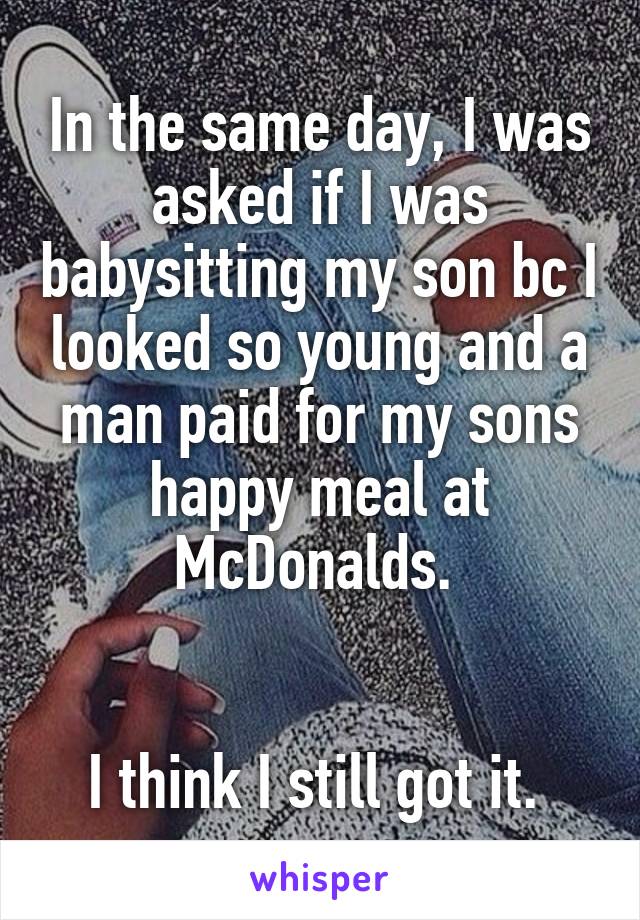 In the same day, I was asked if I was babysitting my son bc I looked so young and a man paid for my sons happy meal at McDonalds. 


I think I still got it. 