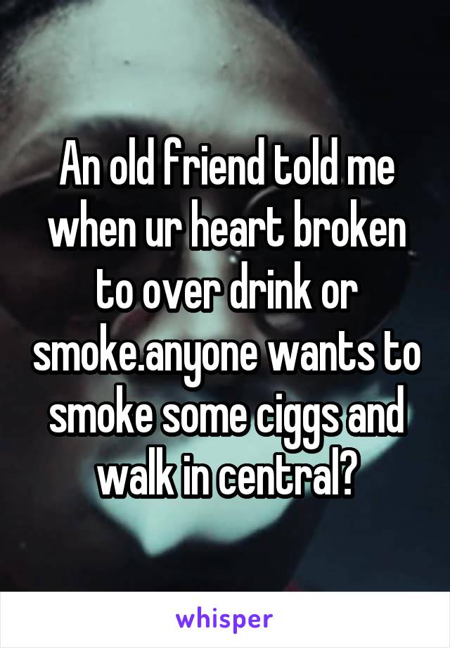 An old friend told me when ur heart broken to over drink or smoke.anyone wants to smoke some ciggs and walk in central?