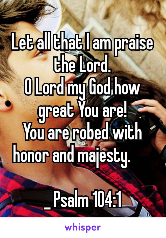 Let all that I am praise the Lord.
O Lord my God how great You are!
You are robed with honor and majesty.    

_ Psalm 104:1