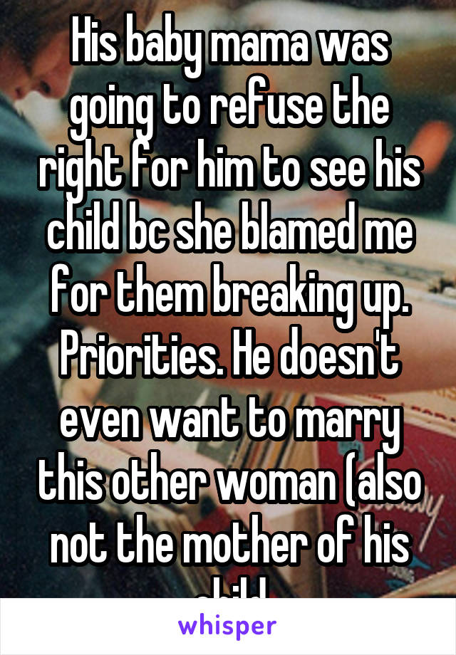 His baby mama was going to refuse the right for him to see his child bc she blamed me for them breaking up. Priorities. He doesn't even want to marry this other woman (also not the mother of his child