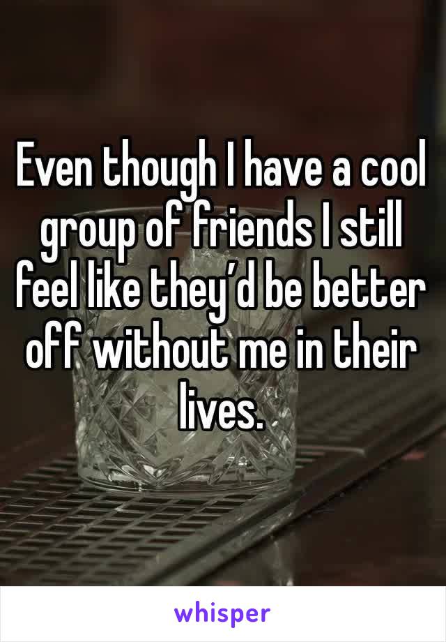 Even though I have a cool group of friends I still feel like they’d be better off without me in their lives. 