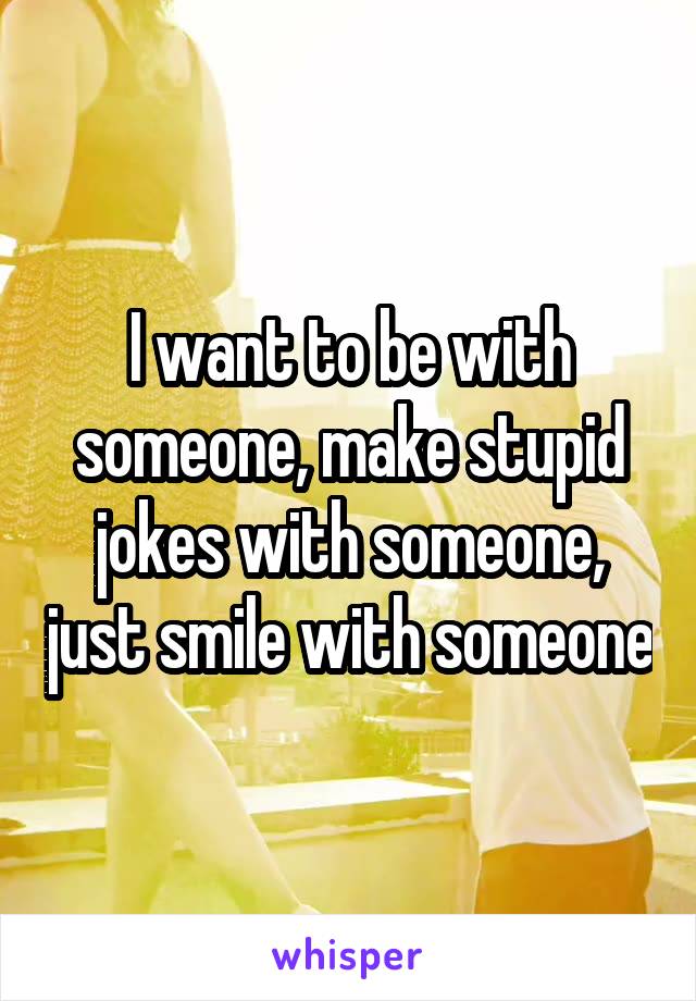 I want to be with someone, make stupid jokes with someone, just smile with someone