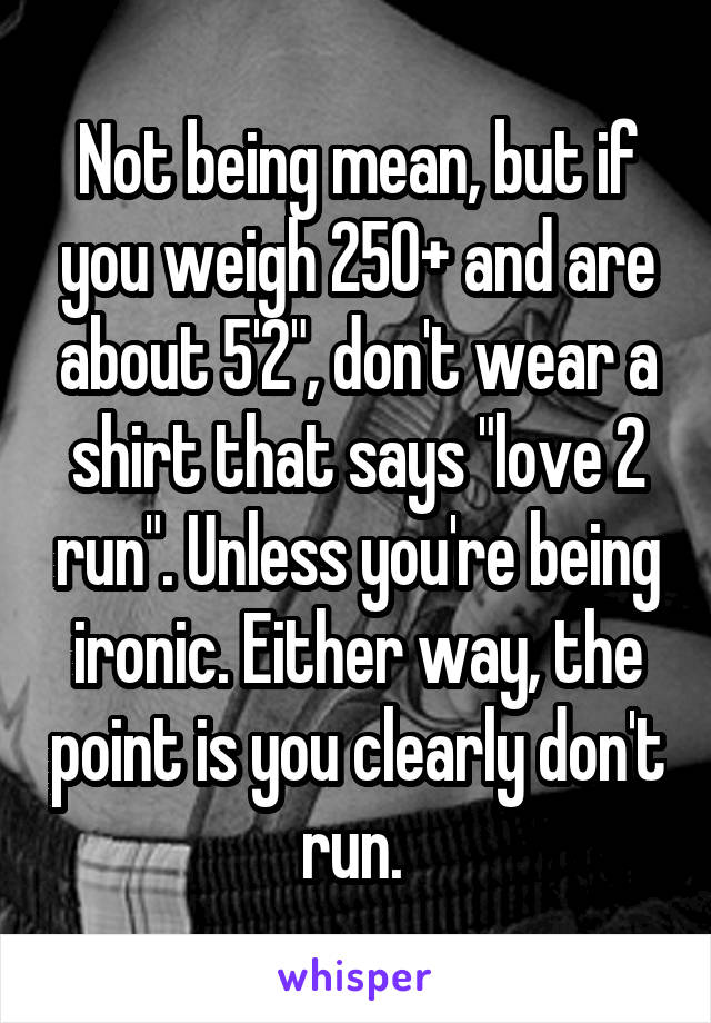 Not being mean, but if you weigh 250+ and are about 5'2", don't wear a shirt that says "love 2 run". Unless you're being ironic. Either way, the point is you clearly don't run. 