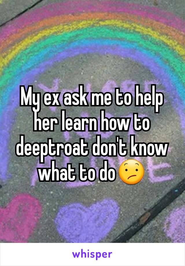 My ex ask me to help her learn how to deeptroat don't know what to do😕