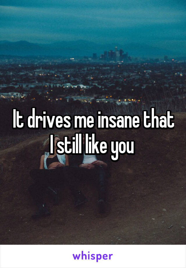 It drives me insane that I still like you 