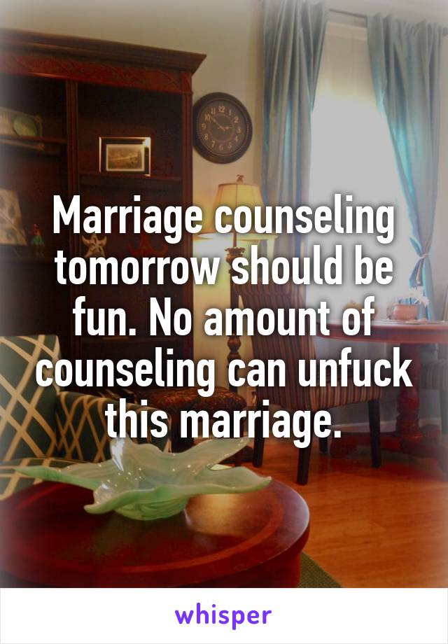 Marriage counseling tomorrow should be fun. No amount of counseling can unfuck this marriage.
