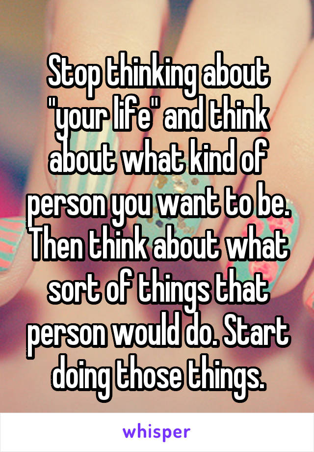 Stop thinking about "your life" and think about what kind of person you want to be. Then think about what sort of things that person would do. Start doing those things.