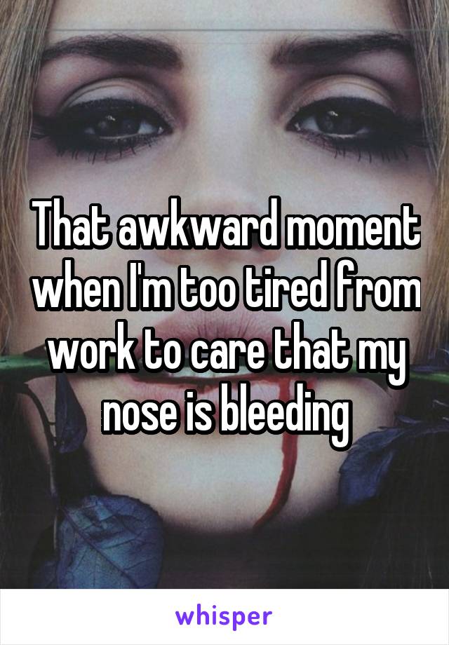 That awkward moment when I'm too tired from work to care that my nose is bleeding