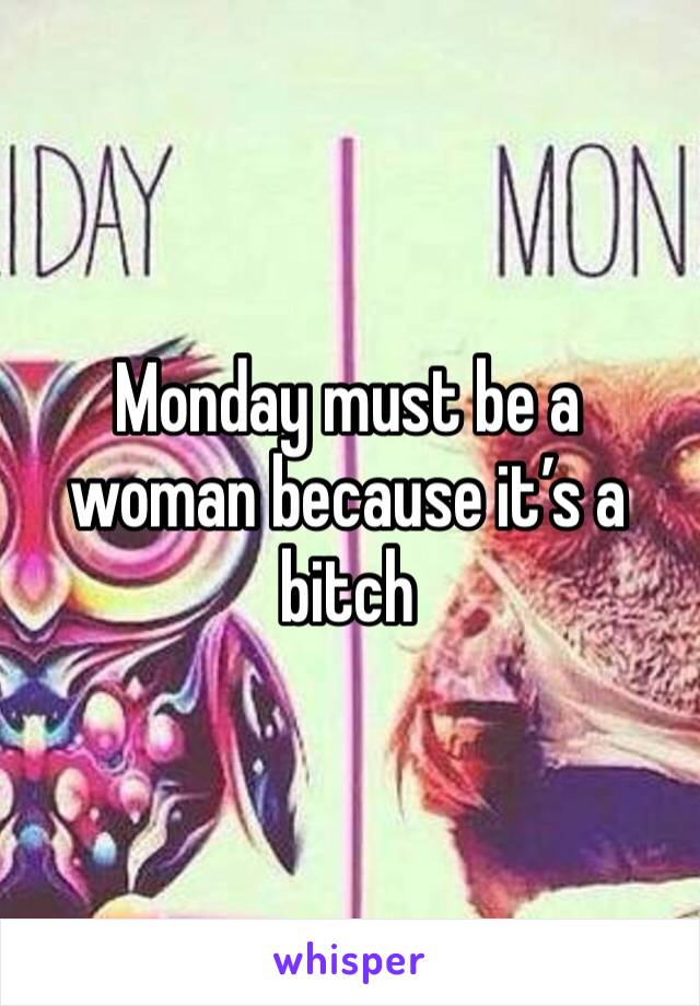 Monday must be a woman because it’s a bitch 
