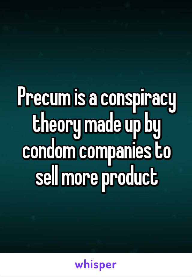 Precum is a conspiracy theory made up by condom companies to sell more product