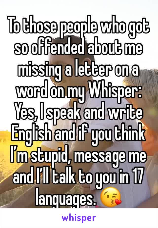 To those people who got so offended about me missing a letter on a word on my Whisper:
Yes, I speak and write English and if you think I’m stupid, message me and I’ll talk to you in 17 languages. 😘