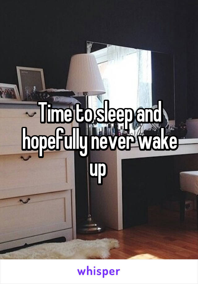 Time to sleep and hopefully never wake up 