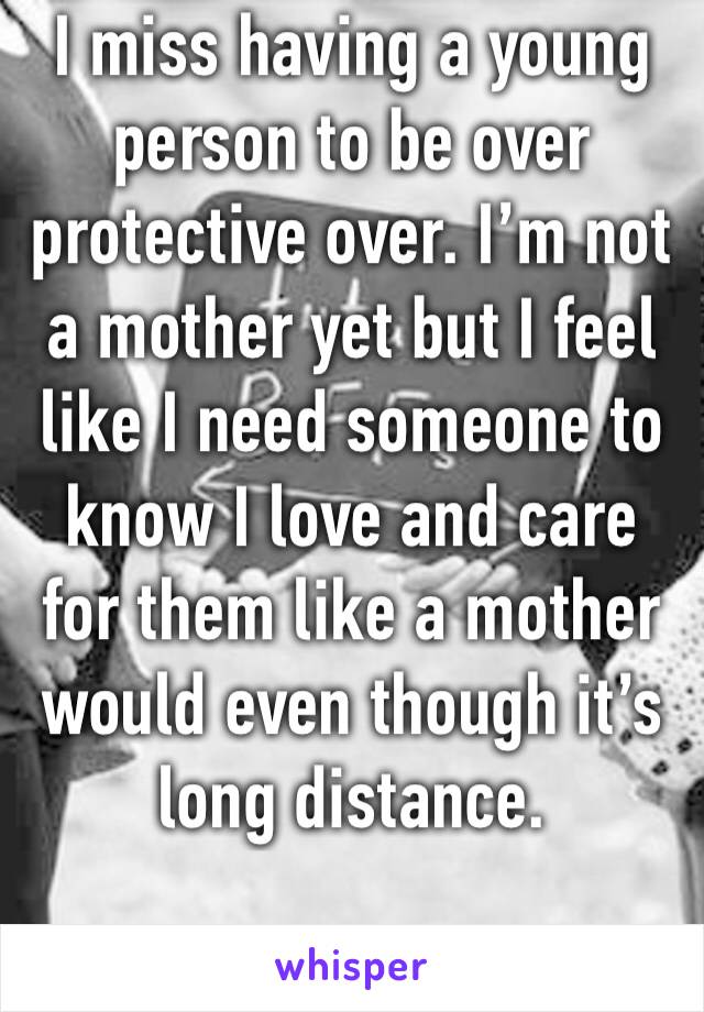 I miss having a young person to be over protective over. I’m not a mother yet but I feel like I need someone to know I love and care for them like a mother would even though it’s long distance. 