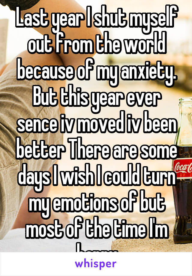 Last year I shut myself out from the world because of my anxiety. But this year ever sence iv moved iv been better There are some days I wish I could turn my emotions of but most of the time I'm happy
