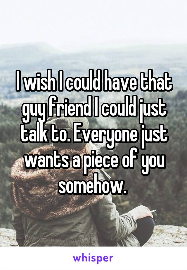 I wish I could have that guy friend I could just talk to. Everyone just wants a piece of you somehow. 