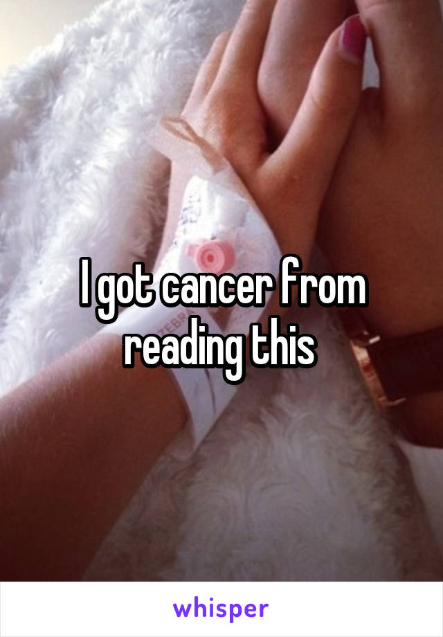 I got cancer from reading this 