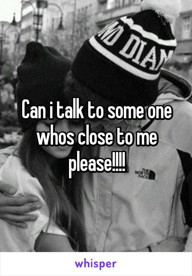 Can i talk to some one whos close to me please!!!!