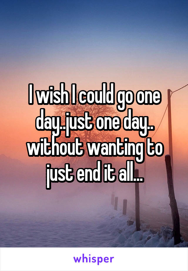 I wish I could go one day..just one day.. without wanting to just end it all...
