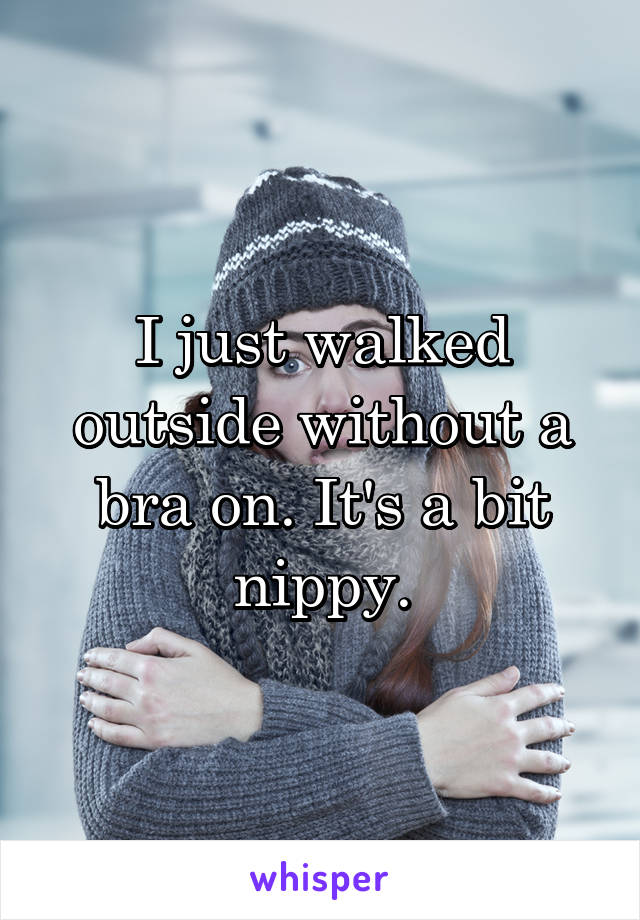 I just walked outside without a bra on. It's a bit nippy.