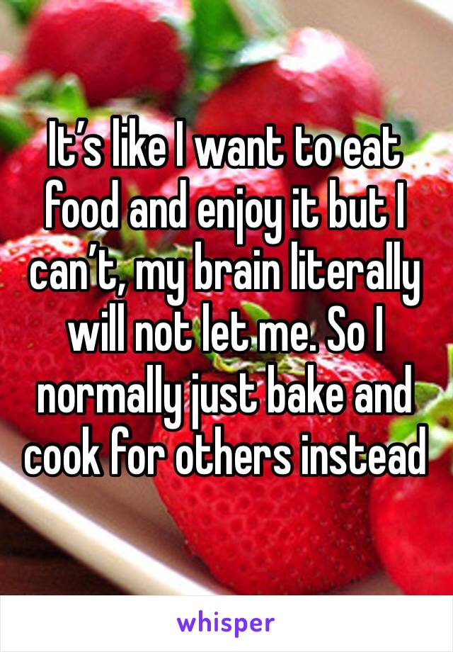It’s like I want to eat food and enjoy it but I can’t, my brain literally will not let me. So I normally just bake and cook for others instead 