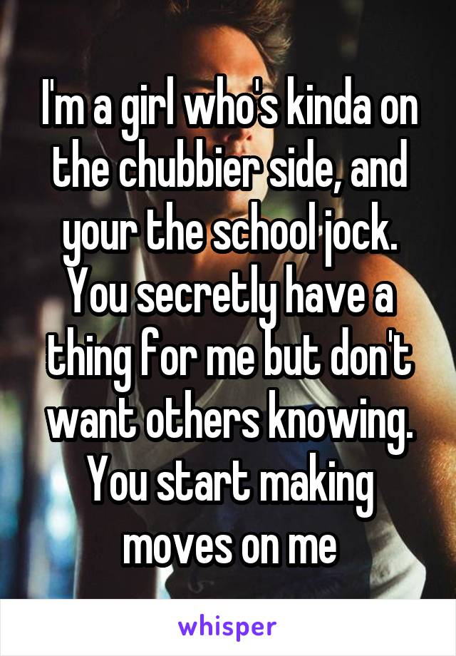 I'm a girl who's kinda on the chubbier side, and your the school jock. You secretly have a thing for me but don't want others knowing. You start making moves on me
