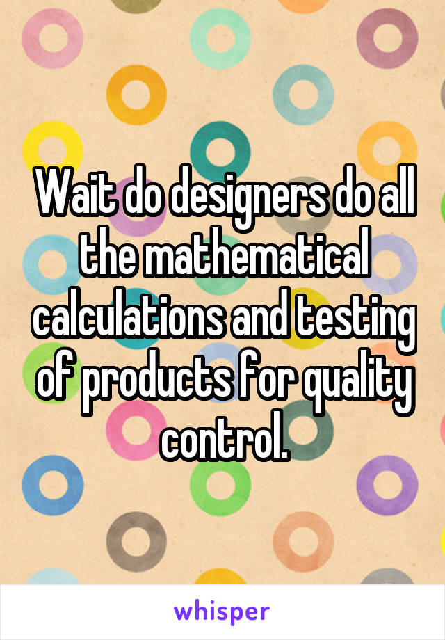 Wait do designers do all the mathematical calculations and testing of products for quality control.