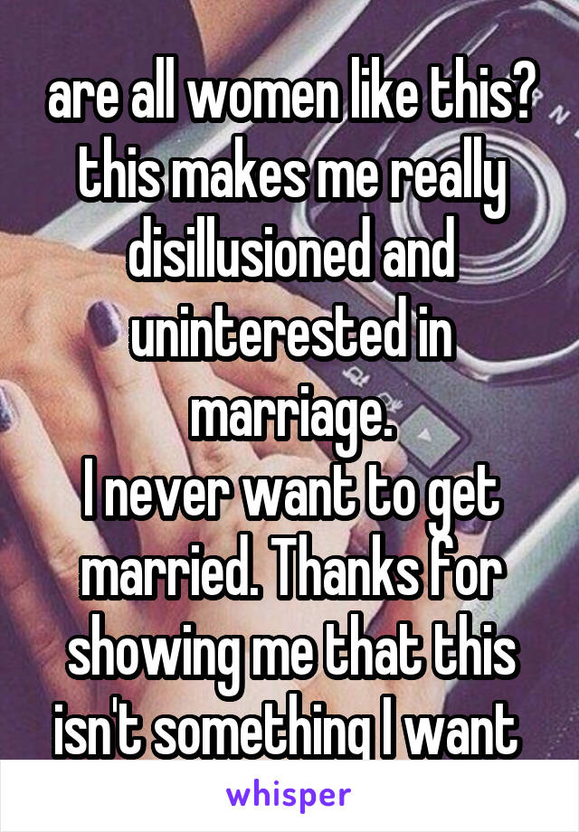 are all women like this?
this makes me really disillusioned and uninterested in marriage.
I never want to get married. Thanks for showing me that this isn't something I want 