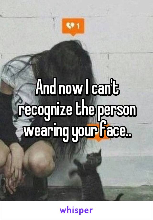 And now I can't recognize the person wearing your face..