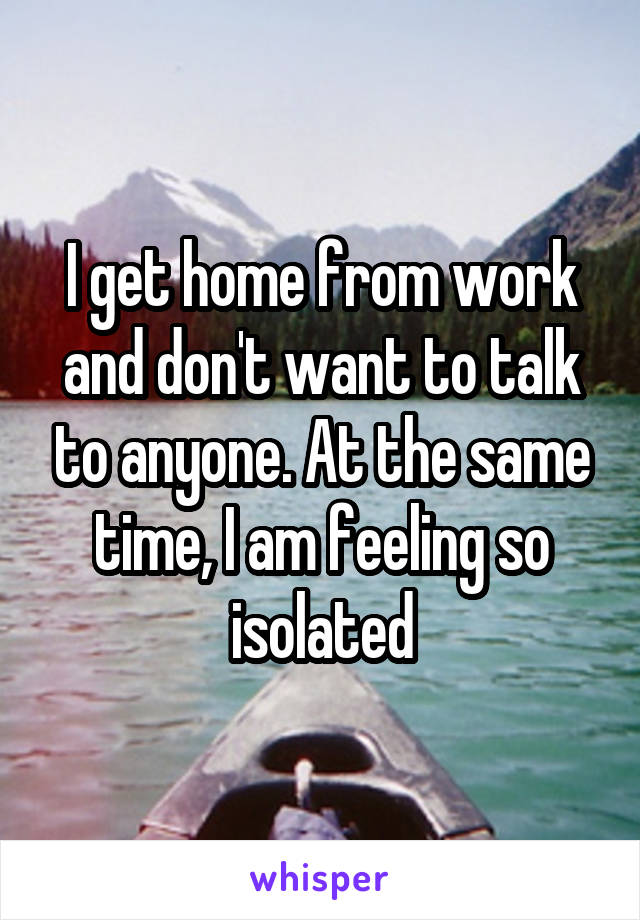 I get home from work and don't want to talk to anyone. At the same time, I am feeling so isolated