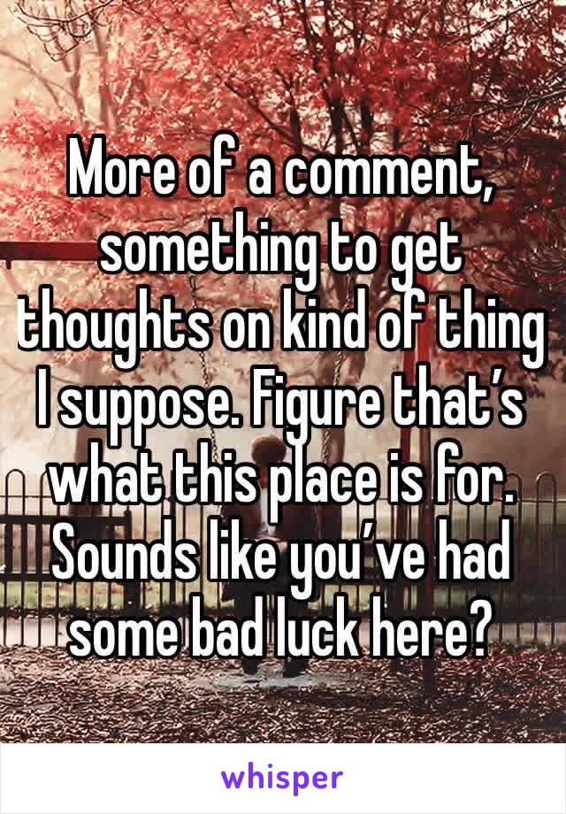More of a comment, something to get thoughts on kind of thing I suppose. Figure that’s what this place is for. Sounds like you’ve had some bad luck here? 