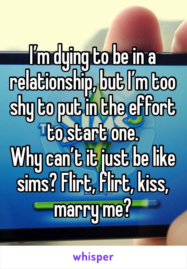 I’m dying to be in a relationship, but I’m too shy to put in the effort to start one. 
Why can’t it just be like sims? Flirt, flirt, kiss, marry me?