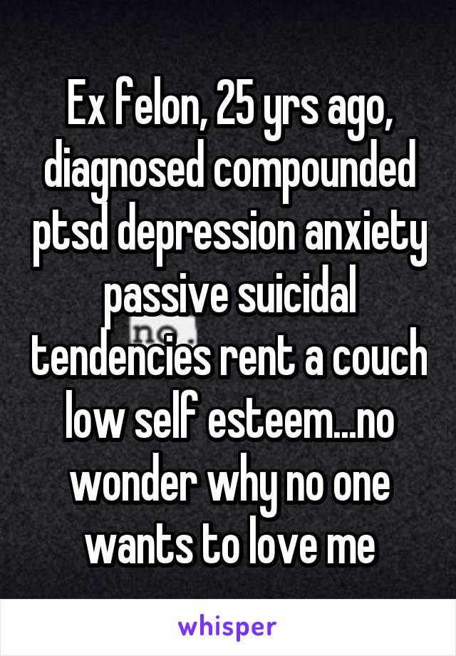 Ex felon, 25 yrs ago, diagnosed compounded ptsd depression anxiety passive suicidal tendencies rent a couch low self esteem...no wonder why no one wants to love me