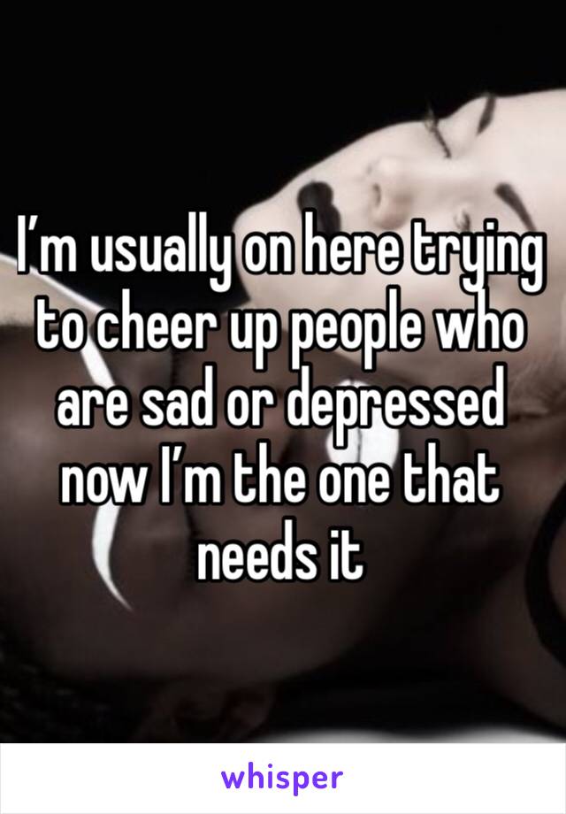 I’m usually on here trying to cheer up people who are sad or depressed now I’m the one that needs it 