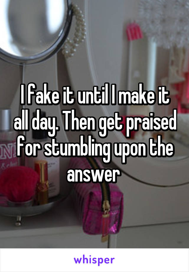 I fake it until I make it all day. Then get praised for stumbling upon the answer 