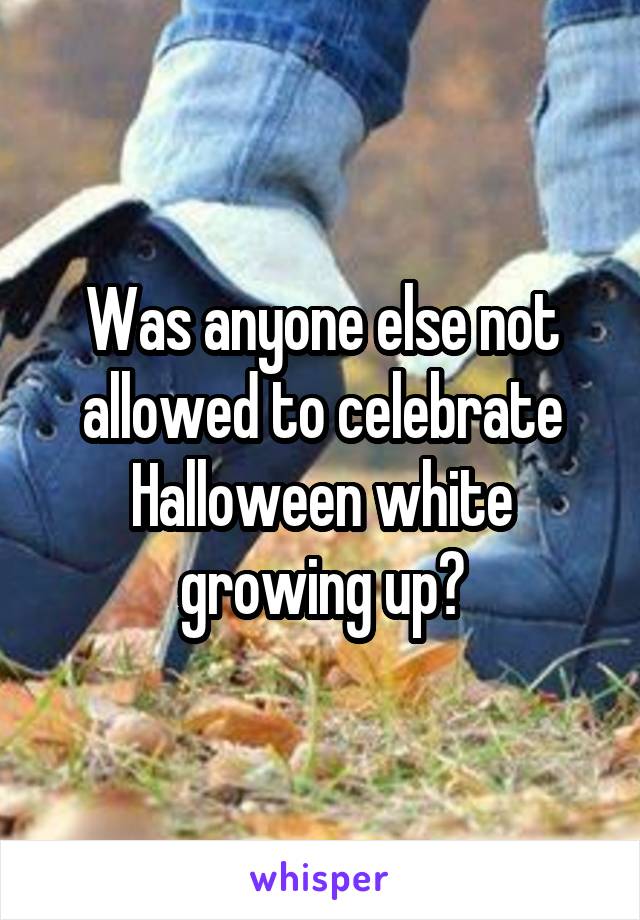Was anyone else not allowed to celebrate Halloween white growing up?