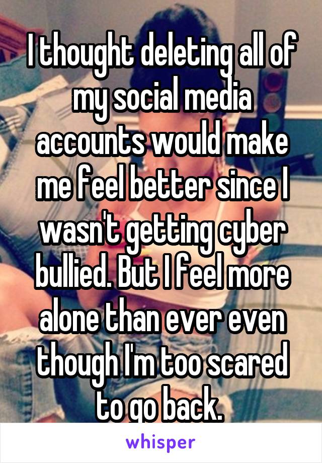I thought deleting all of my social media accounts would make me feel better since I wasn't getting cyber bullied. But I feel more alone than ever even though I'm too scared to go back. 