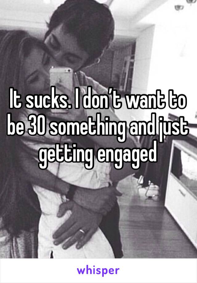 It sucks. I don’t want to be 30 something and just getting engaged 
