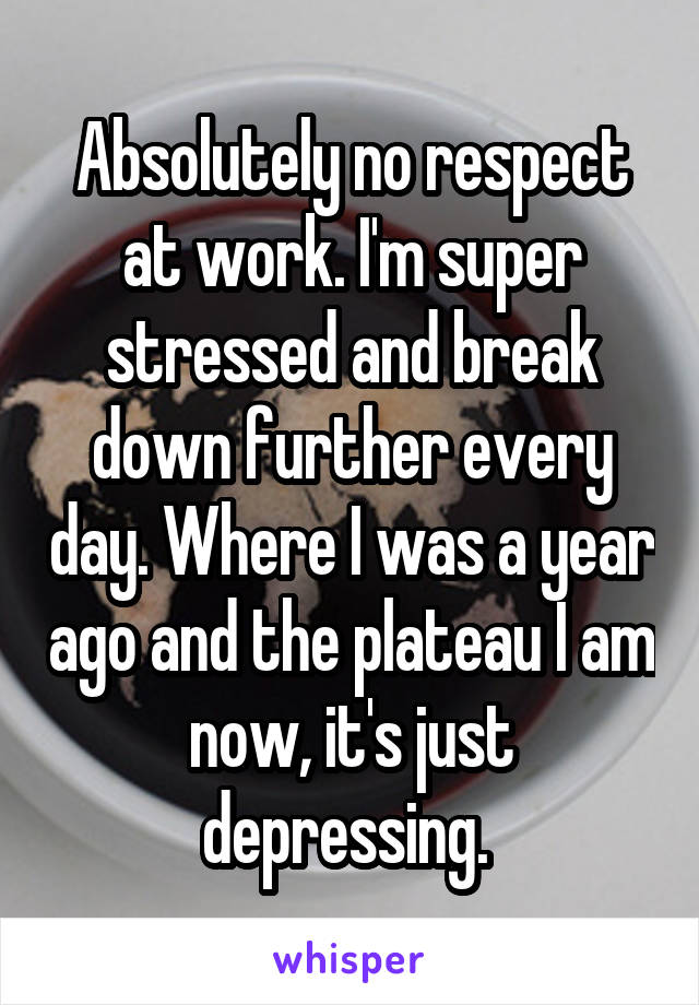 Absolutely no respect at work. I'm super stressed and break down further every day. Where I was a year ago and the plateau I am now, it's just depressing. 