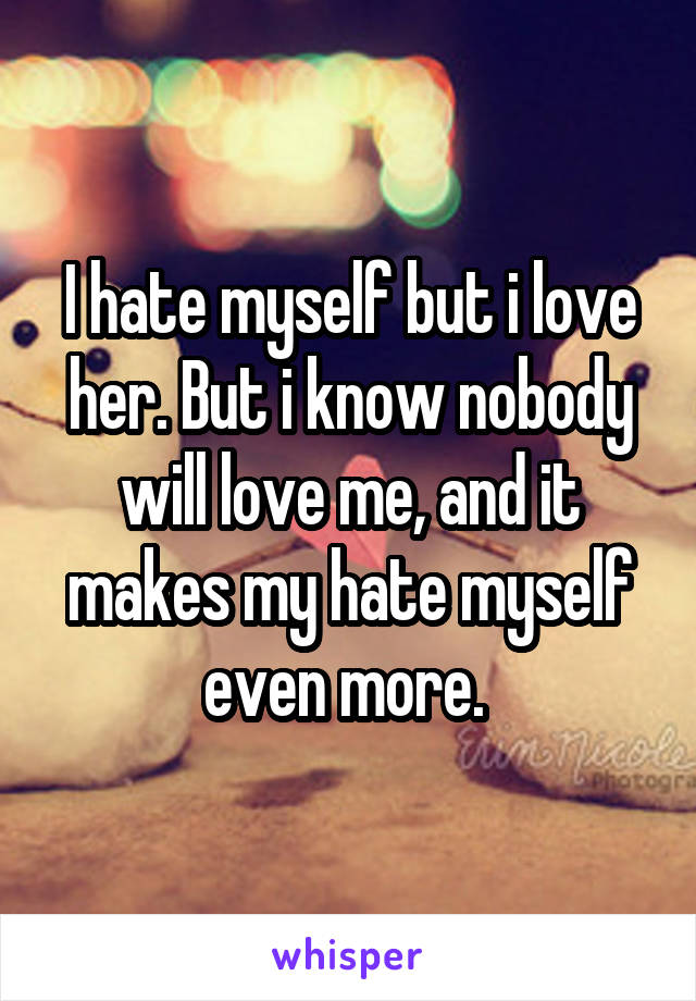 I hate myself but i love her. But i know nobody will love me, and it makes my hate myself even more. 