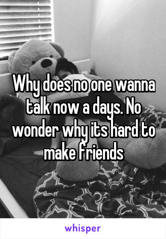 Why does no one wanna talk now a days. No wonder why its hard to make friends
